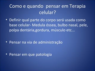Como e quando pensar em Terapia
celular?
• Definir qual parte do corpo será usada como
base celular- Medula óssea, bulbo nasal, pele,
polpa dentária,gordura, músculo etc...
• Pensar na via de administração
• Pensar em que patologia
 