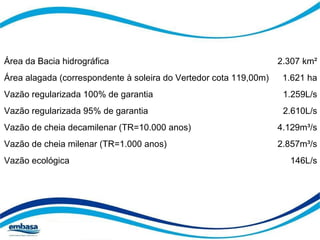 Área da Bacia hidrográfica 2.307 km² 
Área alagada (correspondente à soleira do Vertedor cota 119,00m) 1.621 ha 
Vazão regularizada 100% de garantia 1.259L/s 
Vazão regularizada 95% de garantia 2.610L/s 
Vazão de cheia decamilenar (TR=10.000 anos) 4.129m³/s 
Vazão de cheia milenar (TR=1.000 anos) 2.857m³/s 
Vazão ecológica 146L/s 
 
