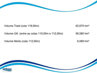 Volume Total (cota 119,00m) 62,670 hm³ 
Volume Útil (entre as cotas 119,00m e 112,00m) 56,580 hm³ 
Volume Morto (cota 112,00m) 6,089 hm³ 
 