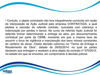 • Contudo, o objeto contratado não fora integralmente concluído em razão 
da interposição de Ação Judicial pela empresa CONTRATADA, a qual 
pleiteia a rescisão do referido contrato, cumulada com cobrança e 
indenização por perdas e danos. No curso da referida Ação Judicial foi 
deferida liminar determinando a entrega da obra, por descumprimento 
contratual por parte da CERB, momento em que a mesma teve de 
assumir o ônus de vigilância e manutenção dos bens móveis constantes 
do canteiro de obras. Citada decisão culminou no “Termo de Entrega e 
Recebimento de Obra”, datado de 26/02/2014, no qual as partes 
declaram que entregam e recebem a obra objeto do contrato nº 070/2012, 
no estado em que se encontra, em cumprimento à decisão judicial. 
 