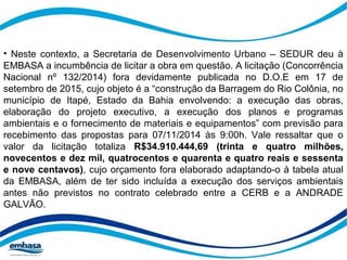 • Neste contexto, a Secretaria de Desenvolvimento Urbano – SEDUR deu à 
EMBASA a incumbência de licitar a obra em questão. A licitação (Concorrência 
Nacional nº 132/2014) fora devidamente publicada no D.O.E em 17 de 
setembro de 2015, cujo objeto é a “construção da Barragem do Rio Colônia, no 
município de Itapé, Estado da Bahia envolvendo: a execução das obras, 
elaboração do projeto executivo, a execução dos planos e programas 
ambientais e o fornecimento de materiais e equipamentos” com previsão para 
recebimento das propostas para 07/11/2014 às 9:00h. Vale ressaltar que o 
valor da licitação totaliza R$34.910.444,69 (trinta e quatro milhões, 
novecentos e dez mil, quatrocentos e quarenta e quatro reais e sessenta 
e nove centavos), cujo orçamento fora elaborado adaptando-o à tabela atual 
da EMBASA, além de ter sido incluída a execução dos serviços ambientais 
antes não previstos no contrato celebrado entre a CERB e a ANDRADE 
GALVÃO. 
 