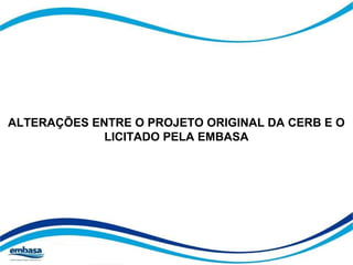 ALTERAÇÕES ENTRE O PROJETO ORIGINAL DA CERB E O 
LICITADO PELA EMBASA 
 