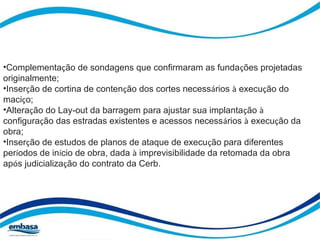 •Complementação de sondagens que confirmaram as fundações projetadas 
originalmente; 
•Inserção de cortina de contenção dos cortes necessários à execução do 
maciço; 
•Alteração do Lay-out da barragem para ajustar sua implantação à 
configuração das estradas existentes e acessos necessários à execução da 
obra; 
•Inserção de estudos de planos de ataque de execução para diferentes 
períodos de início de obra, dada à imprevisibilidade da retomada da obra 
após judicialização do contrato da Cerb. 
 