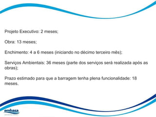 Projeto Executivo: 2 meses; 
Obra: 13 meses; 
Enchimento: 4 a 6 meses (iniciando no décimo terceiro mês); 
Serviços Ambientais: 36 meses (parte dos serviços será realizada após as 
obras); 
Prazo estimado para que a barragem tenha plena funcionalidade: 18 
meses. 
