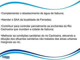 •Complementar o abastecimento de água de Itabuna; 
•Atender o SAA da localidade de Ferradas; 
•Contribuir para controlar parcialmente as enchentes do Rio 
Cachoeira que inundam a cidade de Itabuna; 
•Melhorar as condições sanitárias do rio Cachoeira, elevando a 
diluição dos efluentes sanitários não tratados das áreas urbanas 
marginais ao rio; 
 