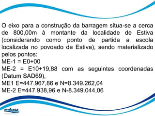O eixo para a construção da barragem situa-se a cerca 
de 800,00m à montante da localidade de Estiva 
(considerando como ponto de partida a escola 
localizada no povoado de Estiva), sendo materializado 
pelos pontos: 
ME-1 = E0+00 
ME-2 = E10+19,88 com as seguintes coordenadas 
(Datum SAD69), 
ME1 E=447.967,86 e N=8.349.262,04 
ME-2 E=447.938,96 e N-8.349.044,06 
 