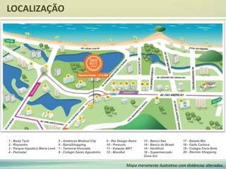 LOCALIZAÇÃO
Mapa meramente ilustrativo com distâncias alteradas.
1 - Body Tech
2 - Riocentro
3 - Parque Aquático Maria Lenk
4 - Perinatal
5 - Américas Medical City
6 - BarraShopping
7 - Terminal Alvorada
8 - Colégio Santo Agostinho
9 - Rio Design Barra
10 - Prezunic
11 - Estação BRT
12 - Mundial
13 - Banco Itaú
14 - Banco do Brasil
15 - Hortifruti
16 - Supermercado
Zona Sul
17 - Balada Mix
18 - Gallo Carioca
19 - Colégio Faria Brito
20 - Recreio Shopping
 