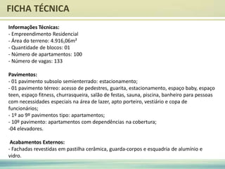 FICHA TÉCNICA
Informações Técnicas:
- Empreendimento Residencial
- Área do terreno: 4.916,06m²
- Quantidade de blocos: 01
- Número de apartamentos: 100
- Número de vagas: 133
Pavimentos:
- 01 pavimento subsolo semienterrado: estacionamento;
- 01 pavimento térreo: acesso de pedestres, guarita, estacionamento, espaço baby, espaço
teen, espaço fitness, churrasqueira, salão de festas, sauna, piscina, banheiro para pessoas
com necessidades especiais na área de lazer, apto porteiro, vestiário e copa de
funcionários;
- 1º ao 9º pavimentos tipo: apartamentos;
- 10º pavimento: apartamentos com dependências na cobertura;
-04 elevadores.
Acabamentos Externos:
- Fachadas revestidas em pastilha cerâmica, guarda-corpos e esquadria de alumínio e
vidro.
 