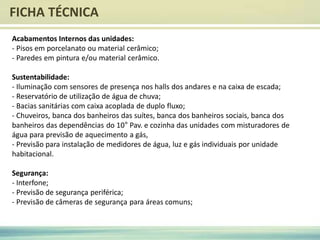 FICHA TÉCNICA
Acabamentos Internos das unidades:
- Pisos em porcelanato ou material cerâmico;
- Paredes em pintura e/ou material cerâmico.
Sustentabilidade:
- Iluminação com sensores de presença nos halls dos andares e na caixa de escada;
- Reservatório de utilização de água de chuva;
- Bacias sanitárias com caixa acoplada de duplo fluxo;
- Chuveiros, banca dos banheiros das suítes, banca dos banheiros sociais, banca dos
banheiros das dependências do 10° Pav. e cozinha das unidades com misturadores de
água para previsão de aquecimento a gás,
- Previsão para instalação de medidores de água, luz e gás individuais por unidade
habitacional.
Segurança:
- Interfone;
- Previsão de segurança periférica;
- Previsão de câmeras de segurança para áreas comuns;
 