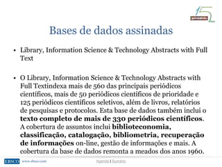 www.ebsco.comwww.ebsco.com Agenda | Sumário
Bases de dados assinadas
• Library, Information Science & Technology Abstracts with Full
Text
• O Library, Information Science & Technology Abstracts with
Full Textindexa mais de 560 das principais periódicos
científicos, mais de 50 periódicos científicos de prioridade e
125 periódicos científicos seletivos, além de livros, relatórios
de pesquisas e protocolos. Esta base de dados também inclui o
texto completo de mais de 330 periódicos científicos.
A cobertura de assuntos inclui biblioteconomia,
classificação, catalogação, bibliometria, recuperação
de informações on-line, gestão de informações e mais. A
cobertura da base de dados remonta a meados dos anos 1960.
 