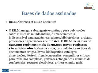 www.ebsco.comwww.ebsco.com Agenda | Sumário
Bases de dados assinadas
• RILM Abstracts of Music Literature
• O RILM, um guia abrangente e contínuo para publicações
sobre música do mundo inteiro, é uma ferramenta
indispensável para acadêmicos, alunos, bibliotecários, artistas,
professores e apreciadores de música. O RILM inclui mais de
620.000 registros; mais de 30.000 novos registros
são adicionados todos os anos, cobrindo todos os tipos de
documentos: artigos, livros, bibliografias, catálogos,
dissertações, Festschriften, iconografias, comentários críticos
para trabalhos completos, gravações etnográficas, resumos de
conferências, recursos eletrônicos, críticas e muito mais.
 