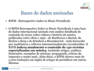www.ebsco.comwww.ebsco.com Agenda | Sumário
Bases de dados assinadas
• RIPM - Retrospective Index to Music Periodicals
• O RIPM Retrospective Index to Music Periodicals é uma base
de dados internacional anotada com análise detalhada de
conteúdo de textos sobre cultura e história da música
publicados entre 1800 e 1950 - de Beethoven a Bartok, de
Berlioz a Berg e de Schubert a Shostakovich - tudo fornecido
por acadêmicos e editores internacionalmente reconhecidos. O
RIPM indexa atualmente o conteúdo de 140 revistas
especializadas em música, incluindo artigos, análises,
ilustrações, exemplos de músicas, propaganda, críticas da
imprensa e muito mais. Além disso, o RIPM oferece mais de
5.000 traduções em inglês de artigos de periódicos em outros
idiomas.
 