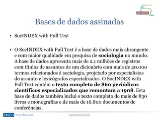 www.ebsco.comwww.ebsco.com Agenda | Sumário
Bases de dados assinadas
• SocINDEX with Full Text
• O SocINDEX with Full Text é a base de dados mais abrangente
e com maior qualidade em pesquisa de sociologia no mundo.
A base de dados apresenta mais de 2,1 milhões de registros
com títulos de assuntos de um dicionário com mais de 20.000
termos relacionados à sociologia, projetado por especialistas
do assunto e lexicógrafos especializados. O SocINDEX with
Full Text contém o texto completo de 860 periódicos
científicos especializados que remontam a 1908. Esta
base de dados também inclui o texto completo de mais de 830
livros e monografias e de mais de 16.800 documentos de
conferências.
 
