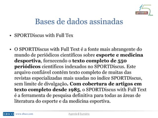 www.ebsco.comwww.ebsco.com Agenda | Sumário
Bases de dados assinadas
• SPORTDiscus with Full Tex
• O SPORTDiscus with Full Text é a fonte mais abrangente do
mundo de periódicos científicos sobre esporte e medicina
desportiva, fornecendo o texto completo de 550
periódicos científicos indexados no SPORTDiscus. Este
arquivo confiável contém texto completo de muitas das
revistas especializadas mais usadas no índice SPORTDiscus,
sem limite de divulgação. Com cobertura de artigos em
texto completo desde 1985, o SPORTDiscus with Full Text
é a ferramenta de pesquisa definitiva para todas as áreas de
literatura do esporte e da medicina esportiva.
 