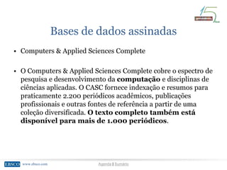 www.ebsco.comwww.ebsco.com Agenda | Sumário
Bases de dados assinadas
• Computers & Applied Sciences Complete
• O Computers & Applied Sciences Complete cobre o espectro de
pesquisa e desenvolvimento da computação e disciplinas de
ciências aplicadas. O CASC fornece indexação e resumos para
praticamente 2.200 periódicos acadêmicos, publicações
profissionais e outras fontes de referência a partir de uma
coleção diversificada. O texto completo também está
disponível para mais de 1.000 periódicos.
 