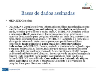 www.ebsco.comwww.ebsco.com Agenda | Sumário
Bases de dados assinadas
• MEDLINE Complete
• O MEDLINE Complete oferece informações médicas reconhecidas sobre
medicina, enfermagem, odontologia, veterinária, o sistema de
saúde, ciências pré-clínicas e muito mais. O MEDLINE Complete utiliza
a indexação MeSH com árvore, hierarquia em árvore, subtítulos e
recursos de expansão para pesquisar citações em mais de 5.400 revistas
biomédicas especializadas atuais. O MEDLINE Complete é a fonte mais
abrangente do mundo de texto completo para periódicos médicos,
fornecendo texto completo para mais de 1.800 periódicos
indexados no MEDLINE. Desses, mais de 1.700 têm indexação de capa
a capa no MEDLINE, e, desses, mais de 900 não são encontrados com
texto completo em qualquer versão do Academic Search,Health Source
ou Biomedical Reference Collection. Esse arquivo de grande abrangência
contém texto completo para muitos dos periódicos mais usados no
índice MEDLINE - sem dúvida. Com cobertura datando de 1857 e
texto completo de 1865, o MEDLINE Complete é a ferramenta de
pesquisa ideal para literatura médica.
 