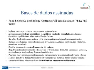 www.ebsco.comwww.ebsco.com Agenda | Sumário
Bases de dados assinadas
• Food Science & Technology Abstracts Full Text Database (FSTA Full
Text)
• Mais de 1.150.000 registros com resumos informativos ;
• Aproximadamente 850 periódicos científicos em texto completo, revistas não-
científicas e publicações sobre as tendências da área ;
• Backfiles desde 1969, com mais de 1.350 novos registros adicionados semanalmente ;
• Demais coberturas de conteúdos incluem livros, revisões, atas de conferências, relatórios,
patentes e standards ;
• Contêm informações em 29 línguas de 53 países;
• Registros indexados utilizando o tesauro do IFIS com mais de 10.700 termos dos assuntos,
provendo uma funcionaliade de pesquisa eficiente ;
• Palavras-chave constantemente revisadas para assegurar a permanente relevância e foco ;
• Mais de 2 milhões de registros com encabeçamentos de matérias de um extenso tesauro ;
• Uma variedade de relatórios chave da indústria e mercado de alimentos.
 