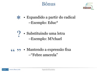 www.ebsco.comwww.ebsco.com Agenda | Sumário
Bônus
*
?
“ ”
• Expandido a partir do radical
–Exemplo: Educ*
• Substituindo uma letra
–Exemplo: M?chael
• Mantendo a expressão fixa
–“Febre amerela”
 