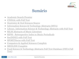 www.ebsco.comwww.ebsco.com Agenda | Sumário
Sumário
• Academic Search Premier
• CINHAL with Full Text
• Dentristry & Oral Sciences Source
• Information Science & Technology Abstracts (ISTA)
• Library, Information Science & Technology Abstracts with Full Text
• RILM Abstracts of Music Literature
• RIPM - Retrospective Index to Music Periodicals
• SocINDEX with Full Text
• SPORTDiscus with Full Text
• Computers & Applied Sciences Complete
• MEDLINE Complete
• Food Science & Technology Abstracts Full Text Database (FSTA Full
Text)
 
