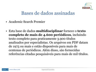 www.ebsco.comwww.ebsco.com Agenda | Sumário
Bases de dados assinadas
• Academic Search Premier
• Esta base de dados multidisciplinar fornece o texto
completo de mais de 4.600 periódicos, incluindo
texto completo para praticamente 3.900 títulos
analisados por especialistas. Os arquivos em PDF datam
de 1975 ou mais e estão disponíveis para mais de
centenas de periódicos. Além disso, são fornecidas
referências citadas pesquisáveis para mais de mil títulos.
 