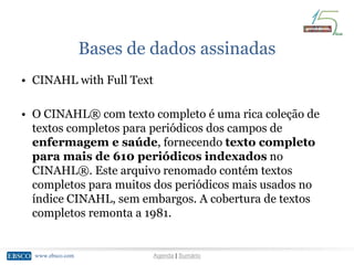 www.ebsco.comwww.ebsco.com Agenda | Sumário
Bases de dados assinadas
• CINAHL with Full Text
• O CINAHL® com texto completo é uma rica coleção de
textos completos para periódicos dos campos de
enfermagem e saúde, fornecendo texto completo
para mais de 610 periódicos indexados no
CINAHL®. Este arquivo renomado contém textos
completos para muitos dos periódicos mais usados no
índice CINAHL, sem embargos. A cobertura de textos
completos remonta a 1981.
 