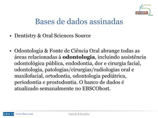 www.ebsco.comwww.ebsco.com Agenda | Sumário
Bases de dados assinadas
• Dentistry & Oral Sciences Source
• Odontologia & Fonte de Ciência Oral abrange todas as
áreas relacionadas à odontologia, incluindo assistência
odontológica pública, endodontia, dor e cirurgia facial,
odontologia, patologias/cirurgias/radiologias oral e
maxilofacial, ortodontia, odontologia pediátrica,
periodontia e prostodontia. O banco de dados é
atualizado semanalmente no EBSCOhost.
 