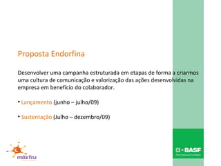 Proposta Endorfina Desenvolver uma campanha estruturada em etapas de forma a criarmos uma cultura de comunicação e valorização das ações desenvolvidas na empresa em benefício do colaborador. Lançamento  (junho – julho/09) Sustentação  (Julho – dezembro/09) 