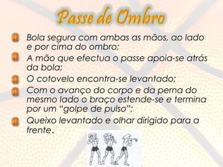 •   Bola segura com ambas as mãos, ao lado
    e por cima do ombro;
•   A mão que efectua o passe apoia-se atrás
    da bola;
•   O cotovelo encontra-se levantado;
•   Com o avanço do corpo e da perna do
    mesmo lado o braço estende-se e termina
    por um “golpe de pulso”;
•   Queixo levantado e olhar dirigido para a
    frente.
 