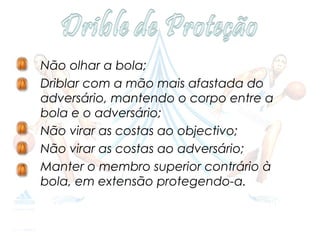 •   Não olhar a bola;
•   Driblar com a mão mais afastada do
    adversário, mantendo o corpo entre a
    bola e o adversário;
•   Não virar as costas ao objectivo;
•   Não virar as costas ao adversário;
•   Manter o membro superior contrário à
    bola, em extensão protegendo-a.
 