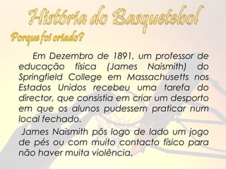 Em Dezembro de 1891, um professor de
educação física (James Naismith) do
Springfield College em Massachusetts nos
Estados Unidos recebeu uma tarefa do
director, que consistia em criar um desporto
em que os alunos pudessem praticar num
local fechado.
 James Naismith pôs logo de lado um jogo
de pés ou com muito contacto físico para
não haver muita violência.
 