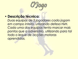• Descrição técnica:
 Duas equipas de 5 jogadores cada jogam
 em campo inteiro, utilizando defesa HxH.
 Cada uma das equipas tenta marcar mais
 pontos que a adversário, utilizando para tal
 todo o leque de acções motoras
 aprendidas.
 