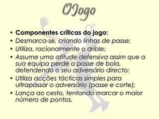 • Componentes críticas do jogo:
• Desmarca-se, criando linhas de passe;
• Utiliza, racionalmente o drible;
• Assume uma atitude defensiva assim que a
  sua equipa perde a posse de bola,
  defendendo o seu adversário directo;
• Utiliza acções tácticas simples para
  ultrapassar o adversário (passe e corte);
• Lança ao cesto, tentando marcar o maior
  número de pontos.
 
