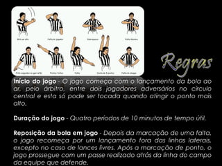Início do jogo - O jogo começa com o lançamento da bola ao
ar, pelo árbitro, entre dois jogadores adversários no círculo
central e esta só pode ser tocada quando atingir o ponto mais
alto.

Duração do jogo - Quatro períodos de 10 minutos de tempo útil.

Reposição da bola em jogo - Depois da marcação de uma falta,
o jogo recomeça por um lançamento fora das linhas laterais,
excepto no caso de lances livres. Após a marcação de ponto, o
jogo prossegue com um passe realizado atrás da linha do campo
da equipe que defende..
 