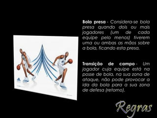 Bola presa - Considera-se bola
presa quando dois ou mais
jogadores    (um    de    cada
equipe pelo menos) tiverem
uma ou ambas as mãos sobre
a bola, ficando esta presa.


Transição de campo - Um
jogador cuja equipe está na
posse de bola, na sua zona de
ataque, não pode provocar a
ida da bola para a sua zona
de defesa (retorno).
 