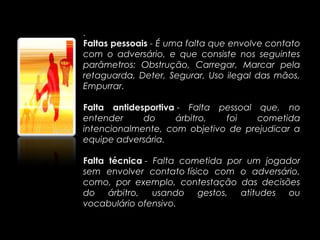 .
Faltas pessoais - É uma falta que envolve contato
com o adversário, e que consiste nos seguintes
parâmetros: Obstrução, Carregar, Marcar pela
retaguarda, Deter, Segurar, Uso ilegal das mãos,
Empurrar.

Falta antidesportiva - Falta pessoal que, no
entender     do     árbitro,  foi    cometida
intencionalmente, com objetivo de prejudicar a
equipe adversária.

Falta técnica - Falta cometida por um jogador
sem envolver contato físico com o adversário,
como, por exemplo, contestação das decisões
do árbitro, usando gestos, atitudes ou
vocabulário ofensivo.
 