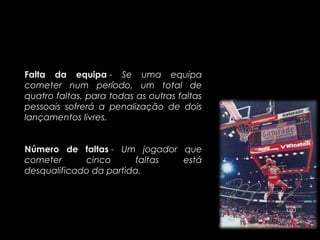 Falta da equipa - Se uma equipa
cometer num período, um total de
quatro faltas, para todas as outras faltas
pessoais sofrerá a penalização de dois
lançamentos livres.


Número de faltas - Um jogador que
cometer      cinco       faltas está
desqualificado da partida.
 