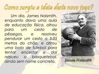 Um dia, James Naismith,
enquanto dava uma aula
de educação física, olhou
para    um     cesto     de
pêssegos,    e     resolveu
pendurar um cesto a 3,05
metros do chão, e atirou
uma bola de futebol para
tentar encestar e daí
nasceu o basquetebol,
ainda sem nome concreto.
 