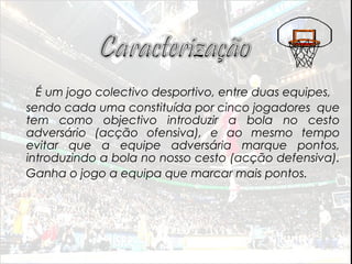 É um jogo colectivo desportivo, entre duas equipes,
sendo cada uma constituída por cinco jogadores que
tem como objectivo introduzir a bola no cesto
adversário (acção ofensiva), e ao mesmo tempo
evitar que a equipe adversária marque pontos,
introduzindo a bola no nosso cesto (acção defensiva).
Ganha o jogo a equipa que marcar mais pontos.
 
