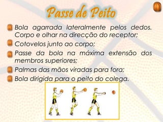 • Bola agarrada lateralmente pelos dedos.
  Corpo e olhar na direcção do receptor;
• Cotovelos junto ao corpo;
• Passe da bola na máxima extensão dos
  membros superiores;
• Palmas das mãos viradas para fora;
• Bola dirigida para o peito do colega.
 