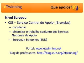 Que apoios? Nível Europeu   CSS – Serviço Central de Apoio -(Bruxelas) coordenar  dinamizar o trabalho conjunto dos Serviços Nacionais de Apoio European Schoolnet (EUN) Portal:  www.etwinning.net   Blog de professores:  http://blog.eun.org/etwinning/   