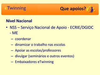 Que apoios? Nível Nacional NSS – Serviço Nacional de Apoio - ECRIE/DGIDC - ME coordenar dinamizar o trabalho nas escolas Apoiar as escolas/professores divulgar (seminários e outros eventos) Embaixadores eTwinning 