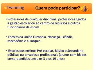 Quem pode participar? Professores de qualquer disciplina, professores ligados à gestão escolar ou ao centro de recursos e outros funcionários da escola Escolas da União Europeia, Noruega, Islândia, Macedónia e a Turquia Escolas dos ensinos Pré-escolar, Básico e Secundário, públicas ou privadas e profissionais (alunos com idades compreendidas entre os 3 e os 19 anos) 