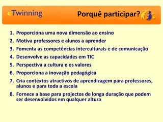 Porquê participar? Proporciona uma nova dimensão ao ensino  Motiva professores e alunos a aprender Fomenta as competências interculturais e de comunicação  Desenvolve as capacidades em TIC  Perspectiva a cultura e os valores Proporciona a inovação pedagógica Cria contextos atractivos de aprendizagem para professores, alunos e para toda a escola Fornece a base para projectos de longa duração que podem ser desenvolvidos em qualquer altura 