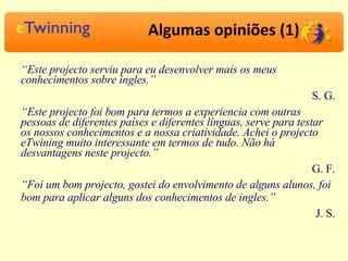 Algumas opiniões (1) “ Este projecto serviu para eu desenvolver mais os meus conhecimentos sobre ingles.” S. G. “ Este projecto foi bom para termos a experiencia com outras pessoas de diferentes países e diferentes línguas, serve para testar os nossos conhecimentos e a nossa criatividade. Achei o projecto eTwining muito interessante em termos de tudo. Não há desvantagens neste projecto.” G. F. “ Foi um bom projecto, gostei do envolvimento de alguns alunos, foi bom para aplicar alguns dos conhecimentos de ingles.” J. S. 