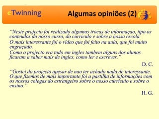 Algumas opiniões (2) “ Neste projecto foi realizado algumas trocas de informaçao, tipo os conteudos do nosso curso, do curriculo e sobre a nossa escola. O mais interessante foi o video que foi feito na aula, que foi muito engraçado. Como o projecto era todo em ingles tambem alguns dos alunos ficaram a saber mais de ingles, como ler e escrever.” D. C. “ Gostei do projecto apesar de nao ter achado nada de interessante. O que fizemos de mais importante foi a partilha de informações com os nossos colegas do estrangeiro sobre o nosso curriculo e sobre o ensino.” H. G. 