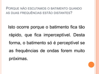 PORQUE NÃO ESCUTAMOS O BATIMENTO QUANDO
AS DUAS FREQUÊNCIAS ESTÃO DISTANTES?
Isto ocorre porque o batimento fica tão
rápido, que fica imperceptível. Desta
forma, o batimento só é perceptível se
as frequências de ondas forem muito
próximas.
 