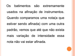 Os batimentos são extremamente
usados na afinação de instrumentos.
Quando comparamos uma nota(a que
estiver sendo afinada) com uma outra
padrão, vemos que até que não exista
mais variação de intensidade essa
nota não vai estar afinada.
 