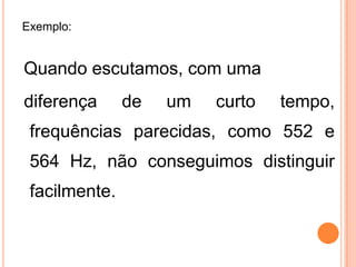 Exemplo:
Quando escutamos, com uma
diferença de um curto tempo,
frequências parecidas, como 552 e
564 Hz, não conseguimos distinguir
facilmente.
 