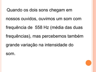 Quando os dois sons chegam em
nossos ouvidos, ouvimos um som com
frequência de 558 Hz (média das duas
frequências), mas percebemos também
grande variação na intensidade do
som.
 