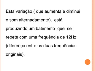 Esta variação ( que aumenta e diminui
o som alternadamente), está
produzindo um batimento que se
repete com uma frequência de 12Hz
(diferença entre as duas frequências
originais).
 